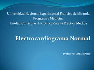 Universidad Nacional Experimental Franciso de Miranda
Programa : Medicina
Unidad Curricular: Introducción a la Practica Medica
Electrocardiograma Normal
Profesora: Mónica Pérez
 