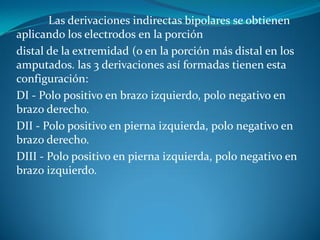 Las derivaciones indirectas bipolares se obtienen
aplicando los electrodos en la porción
distal de la extremidad (o en la porción más distal en los
amputados. las 3 derivaciones así formadas tienen esta
configuración:
DI - Polo positivo en brazo izquierdo, polo negativo en
brazo derecho.
DII - Polo positivo en pierna izquierda, polo negativo en
brazo derecho.
DIII - Polo positivo en pierna izquierda, polo negativo en
brazo izquierdo.
 