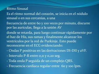 Ritmo Sinusal
Es el ritmo normal del corazón, se inicia en el nódulo
sinusal o en sus cercanías, a una
frecuencia de entre 60 y 100 veces por minuto, discurre
por las aurículas, llega a la unión AV
donde se retarda, para luego continuar rápidamente por
el haz de His, sus ramas y finalmente alcanzar los
ventrículos por la red de Purkinje. Esto puede
reconocerse en el ECG evidenciando:
- Ondas P positivas en las derivaciones DI-DII y aVF.
- Intervalo P-R entre 0,11 y 0,20 seg.
- Toda onda P seguida de un complejo QRS.
- Frecuencia cardiaca regular entre 60 y 100 lpm.
 