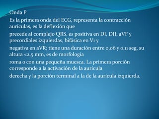 Onda P
Es la primera onda del ECG, representa la contracción
aurículas, es la deflexión que
precede al complejo QRS, es positiva en DI, DII, aVF y
precordiales izquierdas, bifásica en V1 y
negativa en aVR; tiene una duración entre 0,06 y 0,11 seg, su
altura <2,5 mm, es de morfología
roma o con una pequeña muesca. La primera porción
corresponde a la activación de la aurícula
derecha y la porción terminal a la de la aurícula izquierda.
 