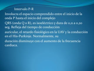 Intervalo P-R
Involucra el espacio comprendido entre el inicio de la
onda P hasta el inicio del complejo
QRS (onda Q o R), es isoeléctrico y dura de 0,11 a 0,20
seg. Refleja del tiempo de conducción
auricular, el retardo fisiológico en la UAV y la conducción
en el His-Purkinje. Normalmente, su
duración disminuye con el aumento de la frecuencia
cardiaca.
 