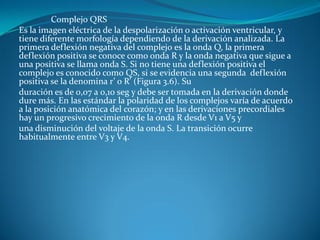 Complejo QRS
Es la imagen eléctrica de la despolarización o activación ventricular, y
tiene diferente morfología dependiendo de la derivación analizada. La
primera deflexión negativa del complejo es la onda Q, la primera
deflexión positiva se conoce como onda R y la onda negativa que sigue a
una positiva se llama onda S. Si no tiene una deflexión positiva el
complejo es conocido como QS, si se evidencia una segunda deflexión
positiva se la denomina r’ o R’ (Figura 3.6). Su
duración es de 0,07 a 0,10 seg y debe ser tomada en la derivación donde
dure más. En las estándar la polaridad de los complejos varía de acuerdo
a la posición anatómica del corazón; y en las derivaciones precordiales
hay un progresivo crecimiento de la onda R desde V1 a V5 y
una disminución del voltaje de la onda S. La transición ocurre
habitualmente entre V3 y V4.
 