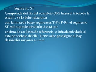 Segmento ST
Comprende del fin del complejo QRS hasta el inicio de la
onda T. Se lo debe relacionar
con la línea de base (segmentos T-P y P-R), el segmento
ST está supradesnivelado si está por
encima de esa línea de referencia, o infradesnivelado si
está por debajo de ella. Tiene valor patológico si hay
desniveles mayores a 1 mm
 
