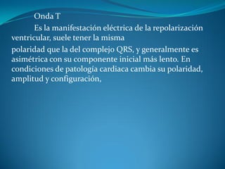 Onda T
Es la manifestación eléctrica de la repolarización
ventricular, suele tener la misma
polaridad que la del complejo QRS, y generalmente es
asimétrica con su componente inicial más lento. En
condiciones de patología cardiaca cambia su polaridad,
amplitud y configuración,
 