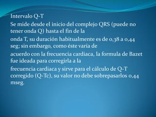 Intervalo Q-T
Se mide desde el inicio del complejo QRS (puede no
tener onda Q) hasta el fin de la
onda T, su duración habitualmente es de 0,38 a 0,44
seg; sin embargo, como éste varía de
acuerdo con la frecuencia cardiaca, la formula de Bazet
fue ideada para corregirla a la
frecuencia cardiaca y sirve para el cálculo de Q-T
corregido (Q-Tc), su valor no debe sobrepasarlos 0,44
mseg.
 