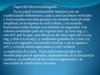 Papel del electrocardiógrafo
Es un papel termosensible impreso con un
cuadriculado milimétrico, cada 5 mm las líneas verticales
y horizontales son más gruesas; en sentido vertical mide
amplitud, se lo expresa en mili voltios, y en sentido
horizontal mide tiempo y es referido en segundos. Los
valores nominales para un registro son: 25 mm/seg, y 1
cm/mV; por lo que, una distancia de 1mm equivale a 0,04
seg, 5 mm a 0,20 seg y 5 cuadrados grandes de 5 mm (25
mm) a un segundo; en sentido vertical, 1 cm es igual a 1
mV, y 2 cm de altura equivalen a 2 mV, es decir
4 cuadrados de 5 mm. Estas relaciones pueden ser
modificadas por el operador, dependiendo de la frecuencia
cardiaca, la amplitud de los eventos registrados y la
necesidad de mediciones precisas.
 