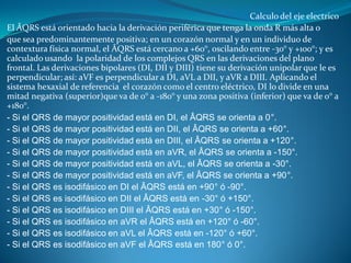 Calculo del eje electrico
El ÂQRS está orientado hacia la derivación periférica que tenga la onda R más alta o
que sea predominantemente positiva; en un corazón normal y en un individuo de
contextura física normal, el ÂQRS está cercano a +60°, oscilando entre -30° y +100°; y es
calculado usando la polaridad de los complejos QRS en las derivaciones del plano
frontal. Las derivaciones bipolares (DI, DII y DIII) tiene su derivación unipolar que le es
perpendicular; así: aVF es perpendicular a DI, aVL a DII, y aVR a DIII. Aplicando el
sistema hexaxial de referencia el corazón como el centro eléctrico, DI lo divide en una
mitad negativa (superior)que va de 0° a -180° y una zona positiva (inferior) que va de 0° a
+180°.
- Si el QRS de mayor positividad está en DI, el ÂQRS se orienta a 0°.
- Si el QRS de mayor positividad está en DII, el ÂQRS se orienta a +60°.
- Si el QRS de mayor positividad está en DIII, el ÂQRS se orienta a +120°.
- Si el QRS de mayor positividad está en aVR, el ÂQRS se orienta a -150°.
- Si el QRS de mayor positividad está en aVL, el ÂQRS se orienta a -30°.
- Si el QRS de mayor positividad está en aVF, el ÂQRS se orienta a +90°.
- Si el QRS es isodifásico en DI el ÂQRS está en +90° ó -90°.
- Si el QRS es isodifásico en DII el ÂQRS está en -30° ó +150°.
- Si el QRS es isodifásico en DIII el ÂQRS está en +30° ó -150°.
- Si el QRS es isodifásico en aVR el ÂQRS está en +120° ó -60°.
- Si el QRS es isodifásico en aVL el ÂQRS está en -120° ó +60°.
- Si el QRS es isodifásico en aVF el ÂQRS está en 180° ó 0°.
 