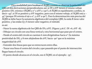 Otra modalidad para localizar el ÂQRS consiste es observar la polaridad del
QRS en dos derivaciones perpendiculares; así: si DI y aVF tienen el mismo voltaje
positivo (DI, orienta e lÂQRS a 0° y aVF a +90°), el ÂQRS es equidistante a ambos, es
decir +45°; si DI es positivo y aVF negativo, pero con el mismo voltaje, el ÂQRS está a –
45° (porque DI orienta el eje a 0°, y aVF a-90°). Para la determinación más precisa del
ÂQRS se debe hacer la sumatoria algebraica del complejo QRS; la onda R tiene valor
positivo, y las ondas Q y S tienen valor negativo; el método
es así:
- Hacer la suma algebraica de los QRS de DI y aVF, (Figura 3.26.C: DI +6, aVF -8).
- Dibujar un círculo con una línea vertical y otra horizontal que pase por el centro.
- Desde el centro del círculo se cuentan 6 mm dirigiéndose hacia 0° (la máxima
positividad de DI), y 8 mm alejándose de aVF, hacia -90° que es la máxima
negatividad de aVF.
- Extender dos líneas para que se entrecrucen entre ellas.
- Trazar una línea el centro del círculo y que pasando por el punto de intersección
llegue hasta el círculo.
- El punto donde alcanza en el círculo, ese el ÂQRS; en el ejemplo: -55°.
 