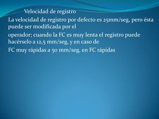 Velocidad de registro
La velocidad de registro por defecto es 25mm/seg, pero ésta
puede ser modificada por el
operador; cuando la FC es muy lenta el registro puede
hacérselo a 12,5 mm/seg, y en caso de
FC muy rápidas a 50 mm/seg, en FC rápidas
 
