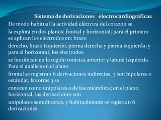 Sistema de derivaciones electrocardiográficas
De modo habitual la actividad eléctrica del corazón se
la explora en dos planos: frontal y horizontal; para el primero
se aplican los electrodos en: brazo
derecho, brazo izquierdo, pierna derecha y pierna izquierda; y
para el horizontal, los electrodos
se los ubican en la región torácica anterior y lateral izquierda.
Para el análisis en el plano
frontal se registran 6 derivaciones indirectas, 3 son bipolares o
estándar, las otras 3 se
conocen como unipolares o de los miembros; en el plano
horizontal, las derivaciones son
unipolares semidirectas, y habitualmente se registran 6
derivaciones
 