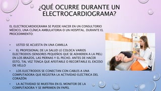 ¿QUÉ OCURRE DURANTE UN
ELECTROCARDIOGRAMA?
EL ELECTROCARDIOGRAMA SE PUEDE HACER EN UN CONSULTORIO
MÉDICO, UNA CLÍNICA AMBULATORIA O UN HOSPITAL. DURANTE EL
PROCEDIMIENTO:
• USTED SE ACUESTA EN UNA CAMILLA
• EL PROFESIONAL DE LA SALUD LE COLOCA VARIOS
ELECTRODOS (SENSORES PEQUEÑOS QUE SE ADHIEREN A LA PIEL)
EN LOS BRAZOS, LAS PIERNAS Y EL PECHO. ANTES DE HACER
ESTO, TAL VEZ TENGA QUE AFEITARLE O RECORTARLE EL EXCESO
DE VELLO
• LOS ELECTRODOS SE CONECTAN CON CABLES A UNA
COMPUTADORA QUE REGISTRA LA ACTIVIDAD ELÉCTRICA DEL
CORAZÓN
• LA ACTIVIDAD SE MUESTRA EN EL MONITOR DE LA
COMPUTADORA Y SE IMPRIMEN EN PAPEL
 
