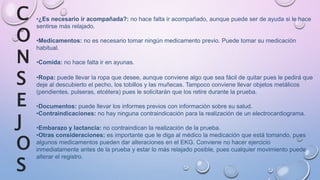 •¿Es necesario ir acompañada?: no hace falta ir acompañado, aunque puede ser de ayuda si le hace
sentirse más relajado.
•Medicamentos: no es necesario tomar ningún medicamento previo. Puede tomar su medicación
habitual.
•Comida: no hace falta ir en ayunas.
•Ropa: puede llevar la ropa que desee, aunque conviene algo que sea fácil de quitar pues le pedirá que
deje al descubierto el pecho, los tobillos y las muñecas. Tampoco conviene llevar objetos metálicos
(pendientes, pulseras, etcétera) pues le solicitarán que los retire durante la prueba.
•Documentos: puede llevar los informes previos con información sobre su salud.
•Contraindicaciones: no hay ninguna contraindicación para la realización de un electrocardiograma.
•Embarazo y lactancia: no contraindican la realización de la prueba.
•Otras consideraciones: es importante que le diga al médico la medicación que está tomando, pues
algunos medicamentos pueden dar alteraciones en el EKG. Conviene no hacer ejercicio
inmediatamente antes de la prueba y estar lo más relajado posible, pues cualquier movimiento puede
alterar el registro.
C
O
N
S
E
J
O
S
 