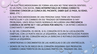 • “UN ELECTROCARDIOGRAMA DE FORMA AISLADA NO TIENE NINGÚN SENTIDO,
ES UN PAPEL CON RAYAS. PARA INTERPRETARLO DE FORMA CORRECTA
CONVIENE CONOCER LA CLÍNICA DEL PACIENTE, SABER QUÉ LE PASA, SU EDAD,
SEXO, ETC.”,
• EL ELECTROCARDIOGRAMA DE UNA PERSONA SANA TIENE UN TRAZADO
PARTICULAR Y LOS CAMBIOS EN ESE TRAZADO DETERMINARÍAN SI HAY
PROBLEMAS. UNOS RESULTADOS NORMALES INCLUIRÍAN UNA FRECUENCIA
CARDÍACA DE ENTRE 60 Y 100 LATIDOS POR MINUTO, Y UN RITMO CARDÍACO
CONSTANTE Y UNIFORME.
• EL EJE DEL CORAZÓN. ES DECIR, SI EL CORAZÓN ESTÁ EN SU LOCALIZACIÓN
HABITUAL CON LA PUNTA HACIA LA IZQUIERDA. ALGUNAS PATOLOGÍAS PUEDEN
CAMBIAR EL EJE DEL CORAZÓN HACIA LA DERECHA O ROTARLO EXCESIVAMENTE
HACIA LA IZQUIERDA.
• HIPERTROFIAS O CRECIMIENTOS DE LAS AURÍCULAS O DE LOS VENTRÍCULOS.
• SIGNOS DE FALTA DE RIEGO EN EL CORAZÓN (ISQUEMIA) QUE PRODUCEN
CAMBIOS CARACTERÍSTICOS EN ALGUNAS PARTES DEL TRAZADO DEL EKG.
 