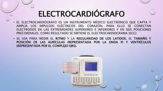 ELECTROCARDIÓGRAFO
• EL ELECTROCARDIÓGRAFO ES UN INSTRUMENTO MÉDICO ELECTRÓNICO QUE CAPTA Y
AMPLÍA LOS IMPULSOS ELÉCTRICOS DEL CORAZÓN. PARA ELLO SE CONECTAN
ELECTRODOS EN LAS EXTREMIDADES SUPERIORES E INFERIORES Y EN SEIS POSICIONES
PRECORDIALES. COMO RESULTADO SE OBTIENE EL ELECTROCARDIOGRAMA (ECG)
• SE USA PARA MEDIR EL RITMO Y LA REGULARIDAD DE LOS LATIDOS, EL TAMAÑO Y
POSICIÓN DE LAS AURÍCULAS (REPRESENTADA POR LA ONDA P) Y VENTRÍCULOS
(REPRESENTADA POR EL COMPLEJO QRS),
 