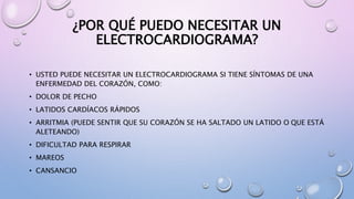 ¿POR QUÉ PUEDO NECESITAR UN
ELECTROCARDIOGRAMA?
• USTED PUEDE NECESITAR UN ELECTROCARDIOGRAMA SI TIENE SÍNTOMAS DE UNA
ENFERMEDAD DEL CORAZÓN, COMO:
• DOLOR DE PECHO
• LATIDOS CARDÍACOS RÁPIDOS
• ARRITMIA (PUEDE SENTIR QUE SU CORAZÓN SE HA SALTADO UN LATIDO O QUE ESTÁ
ALETEANDO)
• DIFICULTAD PARA RESPIRAR
• MAREOS
• CANSANCIO
 