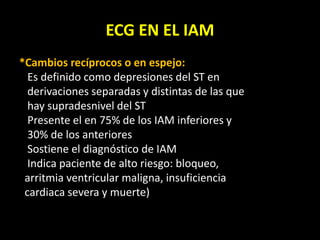 ECG EN EL IAM
*Cambios recíprocos o en espejo:
Es definido como depresiones del ST en
derivaciones separadas y distintas de las que
hay supradesnivel del ST
Presente el en 75% de los IAM inferiores y
30% de los anteriores
Sostiene el diagnóstico de IAM
Indica paciente de alto riesgo: bloqueo,
arritmia ventricular maligna, insuficiencia
cardiaca severa y muerte)
 