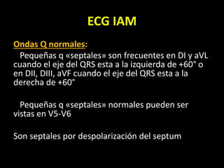 ECG IAM
Ondas Q normales:
Pequeñas q «septales» son frecuentes en DI y aVL
cuando el eje del QRS esta a la izquierda de +60° o
en DII, DIII, aVF cuando el eje del QRS esta a la
derecha de +60°
Pequeñas q «septales» normales pueden ser
vistas en V5-V6
Son septales por despolarización del septum
 