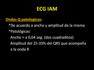 ECG IAM
Ondas Q patologicas:
*De acuerdo a ancho y amplitud de la misma
*Patológicas:
Ancho > a 0,04 seg. (dos cuadraditos)
Amplitud del 25-33% del QRS que acompaña
a la onda R
 