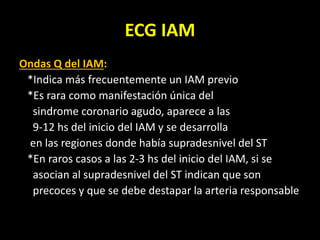 ECG IAM
Ondas Q del IAM:
*Indica más frecuentemente un IAM previo
*Es rara como manifestación única del
sindrome coronario agudo, aparece a las
9-12 hs del inicio del IAM y se desarrolla
en las regiones donde había supradesnivel del ST
*En raros casos a las 2-3 hs del inicio del IAM, si se
asocian al supradesnivel del ST indican que son
precoces y que se debe destapar la arteria responsable
 