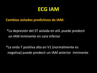 ECG IAM
Cambios aislados predictivos de IAM:
*La depresión del ST aislada en aVL puede predecir
un IAM inminente en cara inferior
*La onda T positiva alta en V1 (normalmente es
negativa) puede predecir un IAM anterior inminente
 
