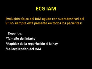ECG IAM
Evolución típica del IAM agudo con supradesnivel del
ST no siempre está presente en todos los pacientes:
Depende:
*Tamaño del infarto
*Rapidez de la reperfusión si la hay
*La localización del IAM
 