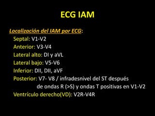 ECG IAM
Localización del IAM por ECG:
Septal: V1-V2
Anterior: V3-V4
Lateral alto: DI y aVL
Lateral bajo: V5-V6
Inferior: DII, DII, aVF
Posterior: V7- V8 / infradesnivel del ST después
de ondas R (>S) y ondas T positivas en V1-V2
Ventrículo derecho(VD): V2R-V4R
 
