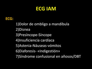 ECG IAM
ECG:
1)Dolor de ombligo a mandíbula
2)Disnea
3)Presíncope-Síncope
4)Insuficiencia cardíaca
5)Astenia-Náuseas-vómitos
6)Diaforesis- «Indigestión»
7)Síndrome confusional en añosos/DBT
 