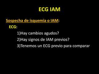 ECG IAM
Sospecha de isquemia o IAM:
ECG:
1)Hay cambios agudos?
2)Hay signos de IAM previos?
3)Tenemos un ECG previo para comparar
 