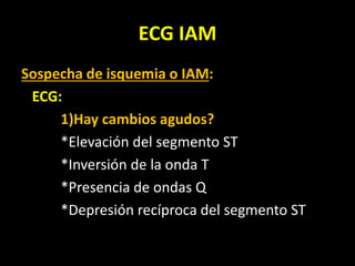 ECG IAM
Sospecha de isquemia o IAM:
ECG:
1)Hay cambios agudos?
*Elevación del segmento ST
*Inversión de la onda T
*Presencia de ondas Q
*Depresión recíproca del segmento ST
 