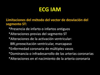 ECG IAM
Limitaciones del método del vector de desviación del
segmento ST:
*Presencia de infarto o infartos antiguos
*Alteraciones previas del segmento ST
*Alteraciones de la activación ventricular:
BRI,preexcitación ventricular, marcapaso
*Enfermedad coronaria de múltiples vasos
*Dominancia o infradesarrollo de las arterias coronarias
*Alteraciones en el nacimiento de la arteria coronaria
 