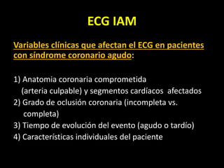 ECG IAM
Variables clínicas que afectan el ECG en pacientes
con síndrome coronario agudo:
1) Anatomia coronaria comprometida
(arteria culpable) y segmentos cardíacos afectados
2) Grado de oclusión coronaria (incompleta vs.
completa)
3) Tiempo de evolución del evento (agudo o tardío)
4) Características individuales del paciente
 
