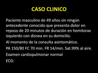 CASO CLINICO
Paciente masculino de 49 años sin ningún
antecedente conocido que presenta dolor en
reposo de 20 minutos de duración en hemitorax
izquierdo con disnea en su domicilio.
Al momento de la consulta asintomático.
PA 150/80 FC 70 min. FR 14/min. Sat.99% al aire.
Examen cardiopulmonar normal
ECG:
 
