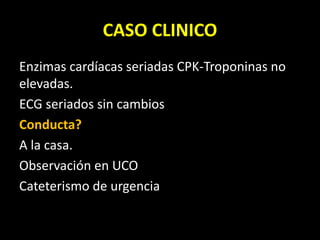 CASO CLINICO
Enzimas cardíacas seriadas CPK-Troponinas no
elevadas.
ECG seriados sin cambios
Conducta?
A la casa.
Observación en UCO
Cateterismo de urgencia
 