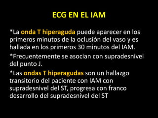 ECG EN EL IAM
*La onda T hiperaguda puede aparecer en los
primeros minutos de la oclusión del vaso y es
hallada en los primeros 30 minutos del IAM.
*Frecuentemente se asocian con supradesnivel
del punto J.
*Las ondas T hiperagudas son un hallazgo
transitorio del paciente con IAM con
supradesnivel del ST, progresa con franco
desarrollo del supradesnivel del ST
 