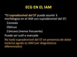 ECG EN EL IAM
*El supradesnivel del ST puede asumir 3
morfologias en el IAM con supradesnivel del ST:
Convexo
Oblicuo
Cóncavo (menos frecuente)
Puede ser sutil o marcado
No todo supradesnivel del ST en presencia de dolor
torácico agudo es IAM (ver diagnósticos
diferenciales)
 