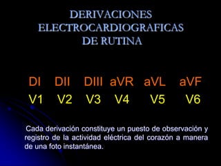 DI    DII    DIII  aVR   aVL    aVFV1    V2    V3    V4      V5      V6Cada derivación constituye un puesto de observación y registro de la actividad eléctrica del corazón a manera de una foto instantánea.DERIVACIONES ELECTROCARDIOGRAFICAS DE RUTINA