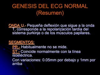 GENESIS DEL ECG NORMAL(Resumen)ONDA P.- Representa la despolarización auricular. 	Mide: Altura: Hasta 2.5mm	Duración: Hasta 0.12”COMPLEJO QRS.- Representa la despolarización ventricular.	Duración: No mayor a 0,10”	Amplitud: Entre 10 y 25mvONDA T.- Representa la repolarización ventricular, no tiene medidas fijas, si tener en cuenta sus variaciones cualitativas o morfológicas.