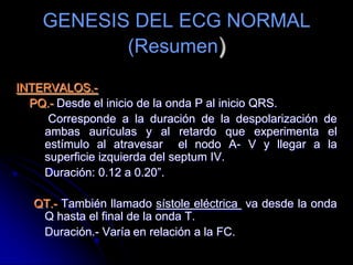 GENESIS DEL ECG NORMAL(Resumen)ONDA U.- Pequeña deflexión que sigue a la onda T, corresponde a la repolarización tardía del sistema purkinje o de los músculos papilares.SEGMENTOS:PR.-Habitualmente no se mide.ST.- Coincide normalmente con la línea isoeléctrica.	Con variaciones: 0.05mm por debajo y 1mm por arriba 