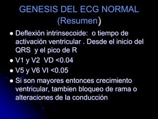 GENESIS DEL ECG NORMAL(Resumen)INTERVALOS.-PQ.- Desde el inicio de la onda P al inicio QRS.	 Corresponde a la duración de la despolarización de ambas aurículas y al retardo que experimenta el estímulo al atravesar  el nodo A- V y llegar a la superficie izquierda del septum IV.	Duración: 0.12 a 0.20”.QT.- También llamado sístole eléctrica  va desde la onda Q hasta el final de la onda T.	Duración.- Varíaen relación a la FC.