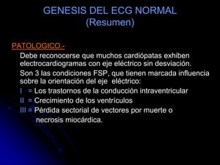 GENESIS DEL ECG NORMAL(Resumen)EJE ELECTRICO.-	Simboliza la síntesis vectorial de la activación de A y V. Depende de la edad y la posición horizontal o vertical del corazón (ligados al tipo constitucional).	Con la edad el eje va desplazándose de derecha a izquierda: 	Nacimiento al año = +60 a 180º	6 meses a adolescencia = + 100º a 30º	16 años a adulto = +110  a 0ºTodo es característico en lo normal.