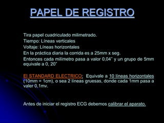 PAPEL DE REGISTRO	Tira papel cuadriculado milimetrado.	Tiempo: Líneas verticales	Voltaje: Líneas horizontales	En la práctica diaria la corrida es a 25mm x seg.	Entonces cada milímetro pasa a valor 0,04” y un grupo de 5mm equivale a 0, 20”El STANDARD ELECTRICO:  Equivale a 10 líneas horizontales (10mm = 1cm), o sea 2 líneas gruesas, donde cada 1mm pasa a valer 0,1mv.	Antes de iniciar el registro ECG debemos calibrar el aparato.