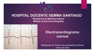 Electrocardiograma
normal
Residentes de Primer Año de Medicina Interna
Enero de 2024
HOSPITAL DOCENTE SEMMA SANTIAGO
Residencia de Medicina Interna
Módulo de Electrocardiografía
 