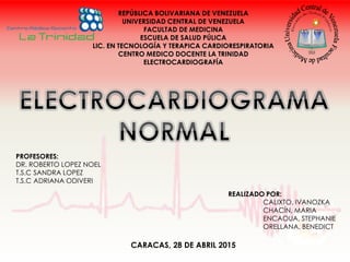 REPÚBLICA BOLIVARIANA DE VENEZUELA
UNIVERSIDAD CENTRAL DE VENEZUELA
FACULTAD DE MEDICINA
ESCUELA DE SALUD PÚLICA
LIC. EN TECNOLOGÍA Y TERAPICA CARDIORESPIRATORIA
CENTRO MEDICO DOCENTE LA TRINIDAD
ELECTROCARDIOGRAFÍA
PROFESORES:
DR. ROBERTO LOPEZ NOEL
T.S.C SANDRA LOPEZ
T.S.C ADRIANA ODIVERI
REALIZADO POR:
CALIXTO, IVANOZKA
CHACÍN, MARIA
ENCAOUA, STEPHANIE
ORELLANA, BENEDICT
CARACAS, 28 DE ABRIL 2015
 