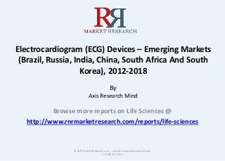 Electrocardiogram (ECG) Devices – Emerging Markets
(Brazil, Russia, India, China, South Africa And South
Korea), 2012-2018
By
Axis Research Mind
Browse more reports on Life Sciences @
http://www.rnrmarketresearch.com/reports/life-sciences
© RnRMarketResearch.com ; sales@rnrmarketresearch.com ;
+1 888 391 5441
 