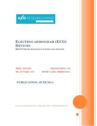 www.axisresearchmind.com | Copyright © 2014 | All Rights Reserved
ELECTROCARDIOGRAM (ECG)
DEVICES
BRICSS TRENDS, ESTIMATES AND FORECASTS, 2012-2018
PRICE: US$2500
NO. OF PAGES: 475
TABLES/CHARTS: 103
REPORT CODE: ARMMR144N.1
PUBLICATION: JUNE 2014
 