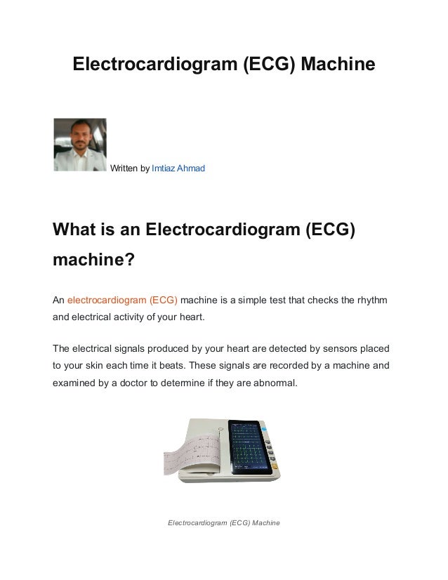 Electrocardiogram (ECG) Machine
Written by Imtiaz Ahmad
What is an Electrocardiogram (ECG)
machine?
An electrocardiogram (ECG) machine is a simple test that checks the rhythm
and electrical activity of your heart.
The electrical signals produced by your heart are detected by sensors placed
to your skin each time it beats. These signals are recorded by a machine and
examined by a doctor to determine if they are abnormal.
Electrocardiogram (ECG) Machine
 