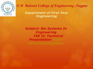 G H Raisoni College of Engineering ,Nagpur
Department of First Year
Engineering
Subject: Bio Systems In
Engineering
TAE II: Technical
Presentation Topic:
Electrocardiography
 
