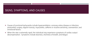 SIGNS, SYMPTOMS, AND CAUSES
 Causes of junctional tachycardia include hyperventilation, coronary artery disease or infarction,
postcardiac surgery, digoxin toxicity, myocarditis, caffeine or nicotine sensitivity, overexertion, and
emotional factors.
 When the rate is extremely rapid, the individual may experience symptoms of cardiac output
decompensation. Symptoms include dizziness, shortness of breath, and fatigue
 