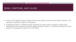 SIGNS, SYMPTOMS, AND CAUSES
 Causes of first-degree AV block include coronary artery disease, rheumatic heart disease, infarction, and
reactions to medication (digoxin or β-blockers).
 Firstdegree AV block is a relatively benign arrhythmia as it exists without symptoms (unless severe
bradycardia exists in conjunction with first-degree AV block); however, it should be monitored over time
because it may progress to higher forms of AV block.
 