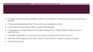  ▪ Initially a P wave precedes each QRS complex, but eventually a P wave may stand alone (conduction is
blocked).
 ▪ Progressive lengthening of the PR interval occurs in progressive order.
 ▪ As the PR interval increases, a QRS complex will be dropped.
 ▪ This progressive lengthening of the PR interval followed by a dropped QRS complex occurs in a
repetitive cycle.
 ▪ The QRS configuration is normal, and the duration is between 0.06 and 0.10 second.
 ▪ Because of the dropping of the QRS complex, the RR interval is irregular (regularly irregular).
 ▪ The heart rate varies.
 